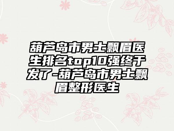 葫芦岛市男士飘眉医生排名top10强终于发了-葫芦岛市男士飘眉整形医生