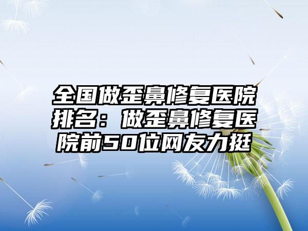 全国做歪鼻修复医院排名：做歪鼻修复医院前50位网友力挺