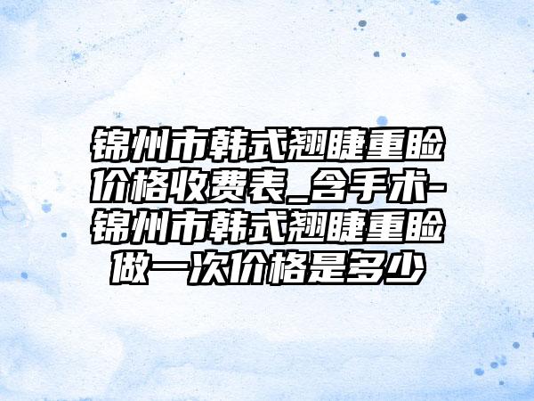 锦州市韩式翘睫重睑价格收费表_含手术-锦州市韩式翘睫重睑做一次价格是多少