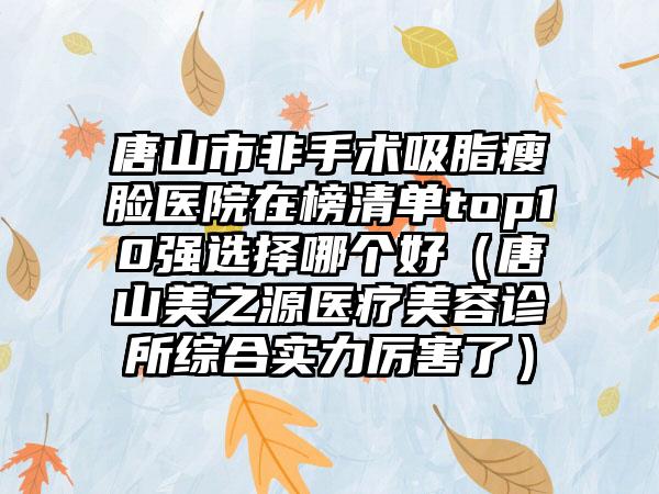 唐山市非手术吸脂瘦脸医院在榜清单top10强选择哪个好（唐山美之源医疗美容诊所综合实力厉害了）