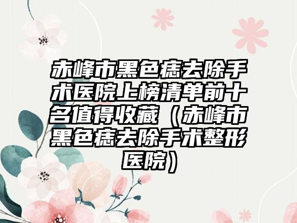 赤峰市黑色痣去除手术医院上榜清单前十名值得收藏（赤峰市黑色痣去除手术整形医院）