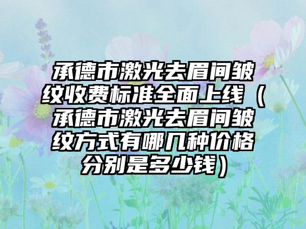 承德市激光去眉间皱纹收费标准全面上线（承德市激光去眉间皱纹方式有哪几种价格分别是多少钱）