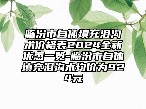 临汾市自体填充泪沟术价格表2024全新优惠一览-临汾市自体填充泪沟术均价为924元