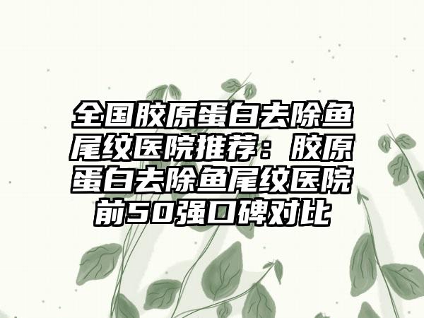 全国胶原蛋白去除鱼尾纹医院推荐：胶原蛋白去除鱼尾纹医院前50强口碑对比