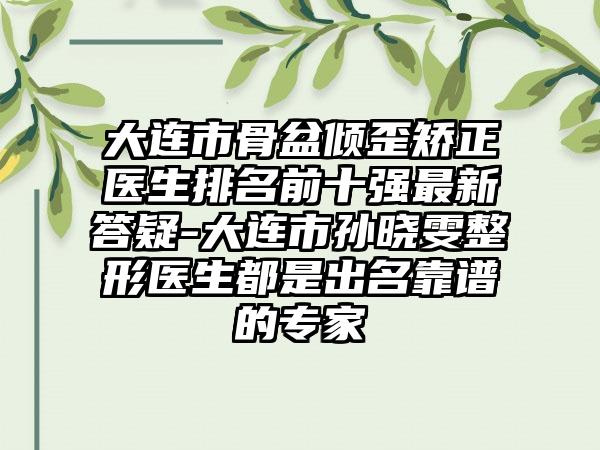 大连市骨盆倾歪矫正医生排名前十强最新答疑-大连市孙晓雯整形医生都是出名靠谱的专家