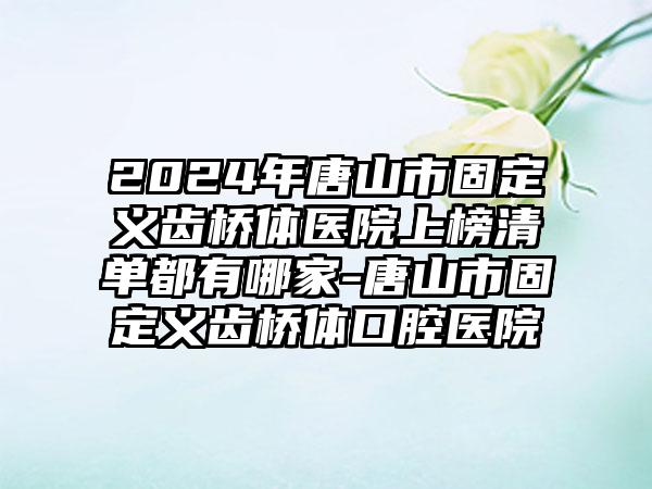 2024年唐山市固定义齿桥体医院上榜清单都有哪家-唐山市固定义齿桥体口腔医院