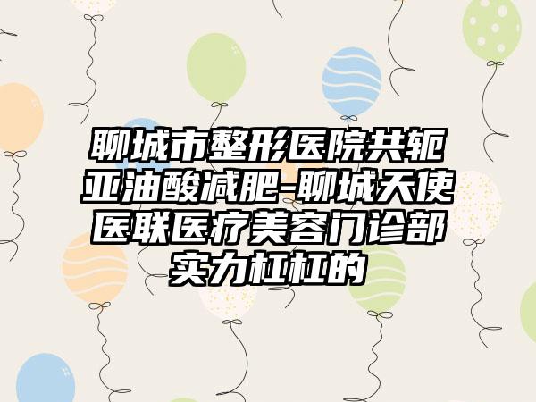 聊城市整形医院共轭亚油酸减肥-聊城天使医联医疗美容门诊部实力杠杠的