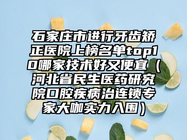 石家庄市进行牙齿矫正医院上榜名单top10哪家技术好又便宜（河北省民生医药研究院口腔疾病治连锁专家大咖实力入围）