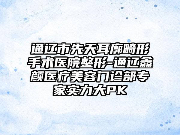 通辽市先天耳廓畸形手术医院整形-通辽鑫颜医疗美容门诊部专家实力大PK