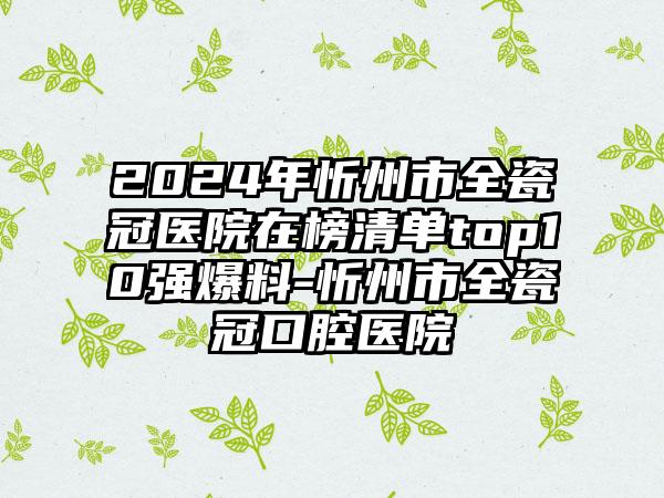 2024年忻州市全瓷冠医院在榜清单top10强爆料-忻州市全瓷冠口腔医院