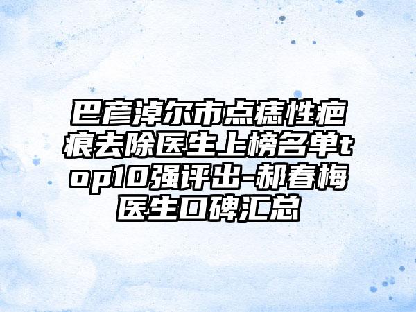 巴彦淖尔市点痣性疤痕去除医生上榜名单top10强评出-郝春梅医生口碑汇总