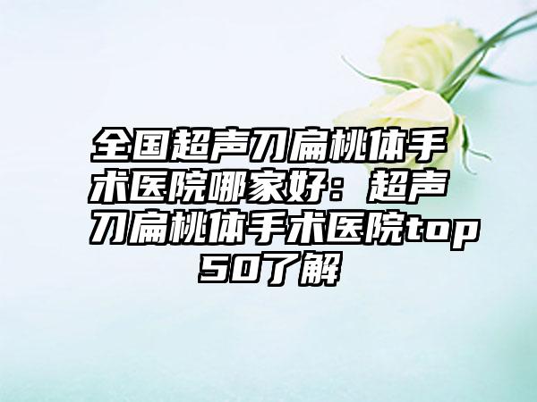 全国超声刀扁桃体手术医院哪家好：超声刀扁桃体手术医院top50了解