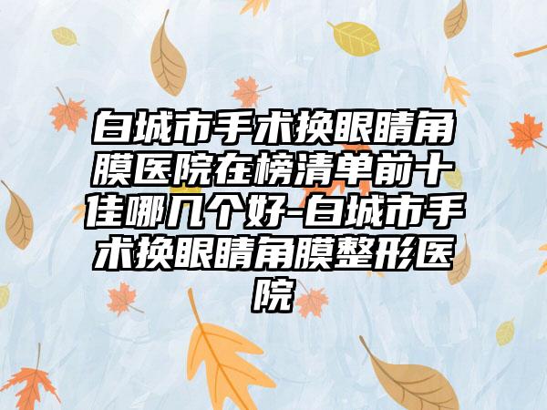 白城市手术换眼睛角膜医院在榜清单前十佳哪几个好-白城市手术换眼睛角膜整形医院