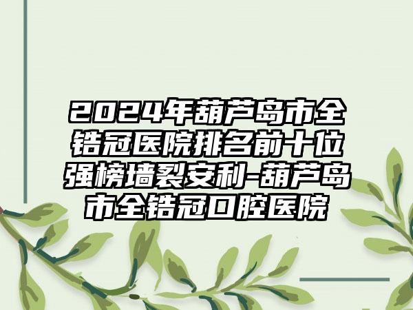 2024年葫芦岛市全锆冠医院排名前十位强榜墙裂安利-葫芦岛市全锆冠口腔医院