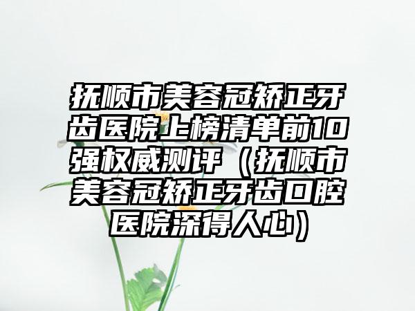 抚顺市美容冠矫正牙齿医院上榜清单前10强权威测评（抚顺市美容冠矫正牙齿口腔医院深得人心）