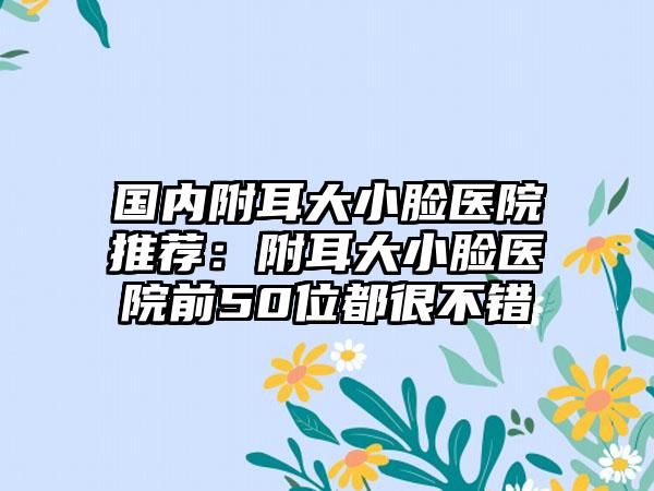 国内附耳大小脸医院推荐：附耳大小脸医院前50位都很不错