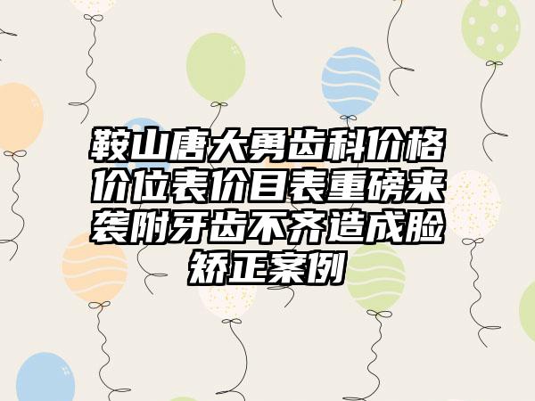 鞍山唐大勇齿科价格价位表价目表重磅来袭附牙齿不齐造成脸矫正案例