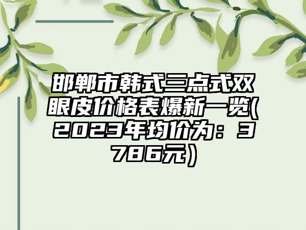 邯郸市韩式三点式双眼皮价格表爆新一览(2023年均价为：3786元）