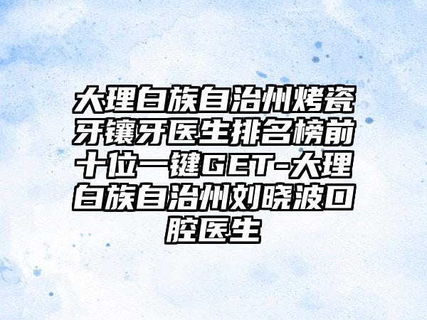 大理白族自治州烤瓷牙镶牙医生排名榜前十位一键GET-大理白族自治州刘晓波口腔医生