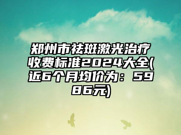 郑州市祛斑激光治疗收费标准2024大全(近6个月均价为：5986元)