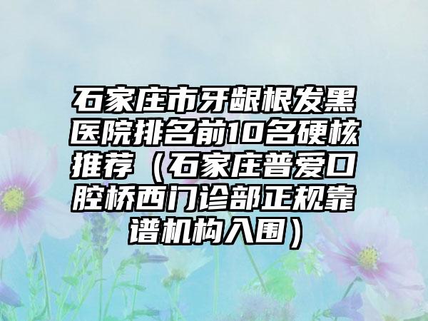 石家庄市牙龈根发黑医院排名前10名硬核推荐（石家庄普爱口腔桥西门诊部正规靠谱机构入围）