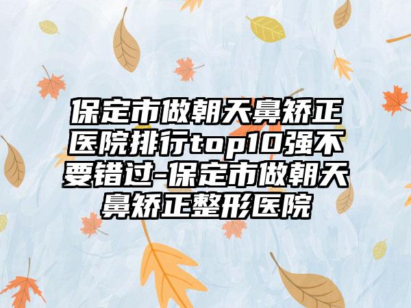 保定市做朝天鼻矫正医院排行top10强不要错过-保定市做朝天鼻矫正整形医院