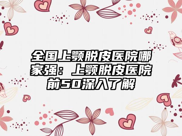 全国上颚脱皮医院哪家强：上颚脱皮医院前50深入了解