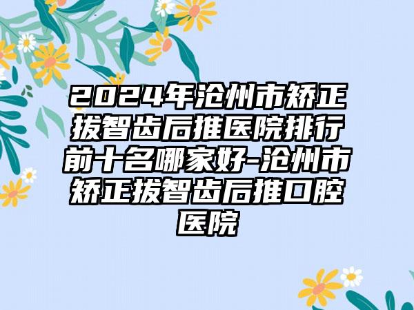 2024年沧州市矫正拔智齿后推医院排行前十名哪家好-沧州市矫正拔智齿后推口腔医院