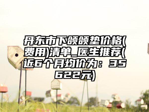 丹东市下颌颌垫价格(费用)清单_医生推荐(近6个月均价为：35622元)