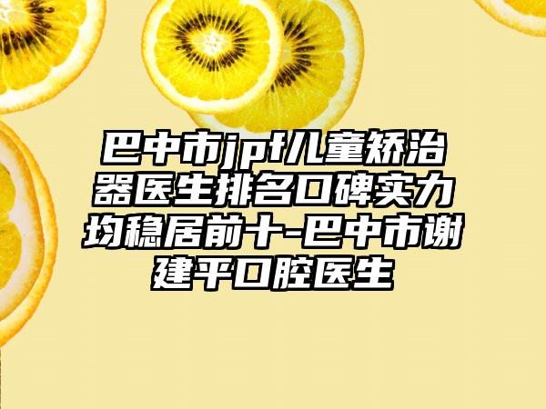 巴中市jpf儿童矫治器医生排名口碑实力均稳居前十-巴中市谢建平口腔医生