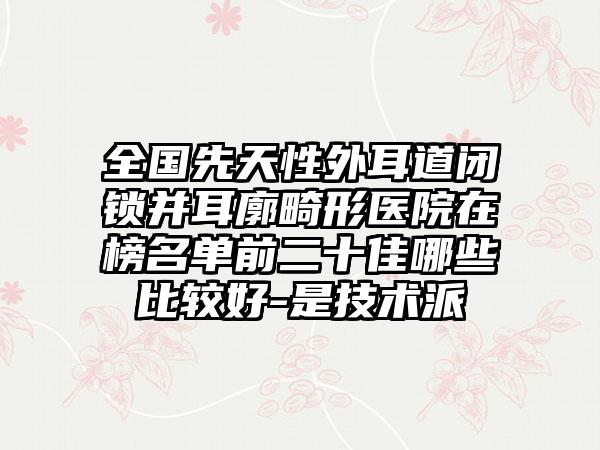 全国先天性外耳道闭锁并耳廓畸形医院在榜名单前二十佳哪些比较好-是技术派