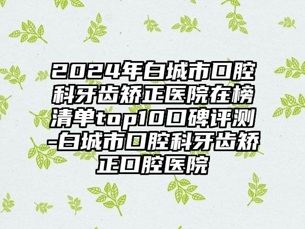 2024年白城市口腔科牙齿矫正医院在榜清单top10口碑评测-白城市口腔科牙齿矫正口腔医院