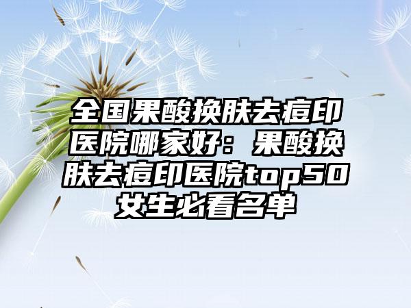 全国果酸换肤去痘印医院哪家好：果酸换肤去痘印医院top50女生必看名单