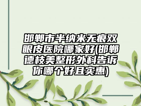 邯郸市半纳米无痕双眼皮医院哪家好(邯郸德枝美整形外科告诉你哪个好且实惠)