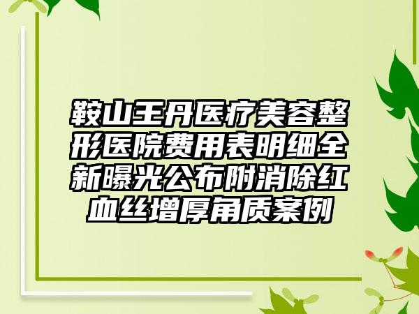 鞍山王丹医疗美容整形医院费用表明细全新曝光公布附消除红血丝增厚角质案例