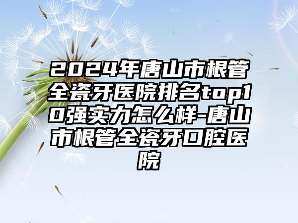 2024年唐山市根管全瓷牙医院排名top10强实力怎么样-唐山市根管全瓷牙口腔医院