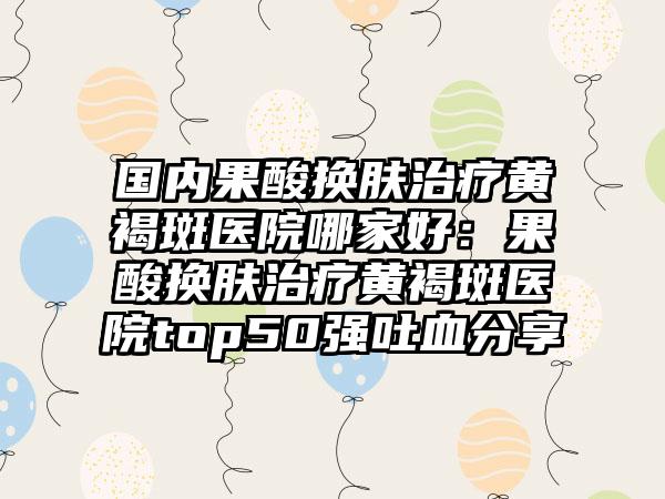 国内果酸换肤治疗黄褐斑医院哪家好：果酸换肤治疗黄褐斑医院top50强吐血分享