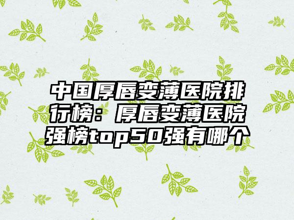 中国厚唇变薄医院排行榜：厚唇变薄医院强榜top50强有哪个