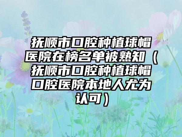 抚顺市口腔种植球帽医院在榜名单被熟知（抚顺市口腔种植球帽口腔医院本地人尤为认可）