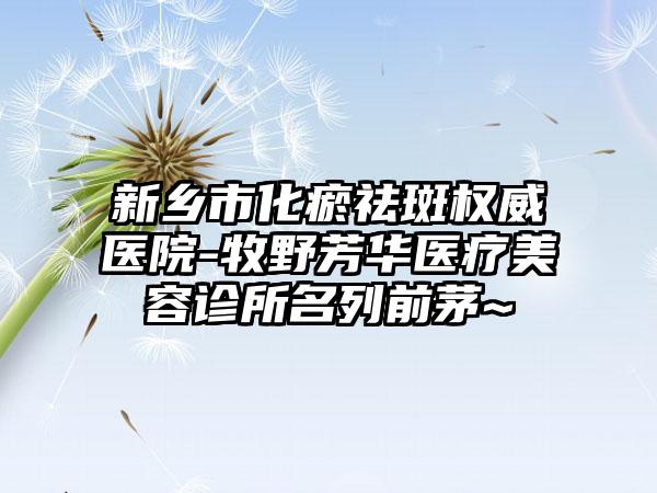 新乡市化瘀祛斑权威医院-牧野芳华医疗美容诊所名列前茅~