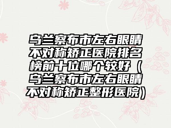 乌兰察布市左右眼睛不对称矫正医院排名榜前十位哪个较好（乌兰察布市左右眼睛不对称矫正整形医院）