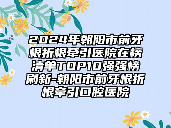 2024年朝阳市前牙根折根牵引医院在榜清单TOP10强强榜刷新-朝阳市前牙根折根牵引口腔医院