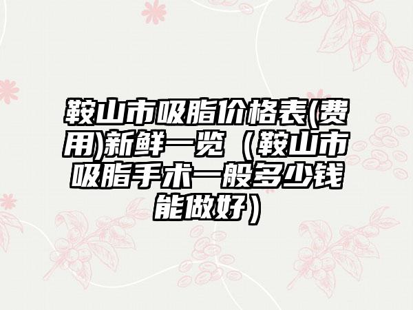 鞍山市吸脂价格表(费用)新鲜一览（鞍山市吸脂手术一般多少钱能做好）