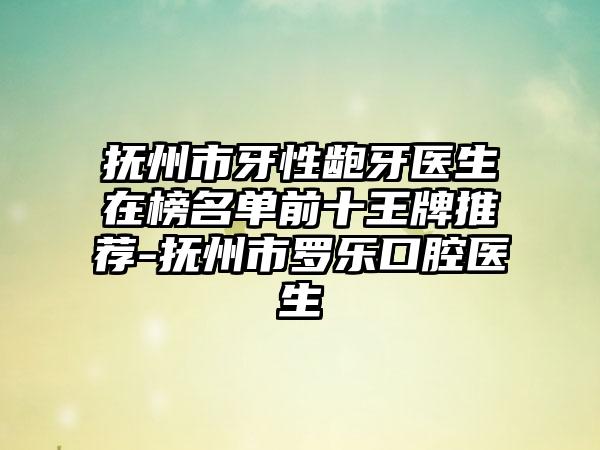 抚州市牙性龅牙医生在榜名单前十王牌推荐-抚州市罗乐口腔医生