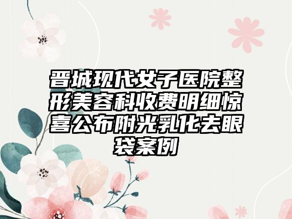 晋城现代女子医院整形美容科收费明细惊喜公布附光乳化去眼袋案例