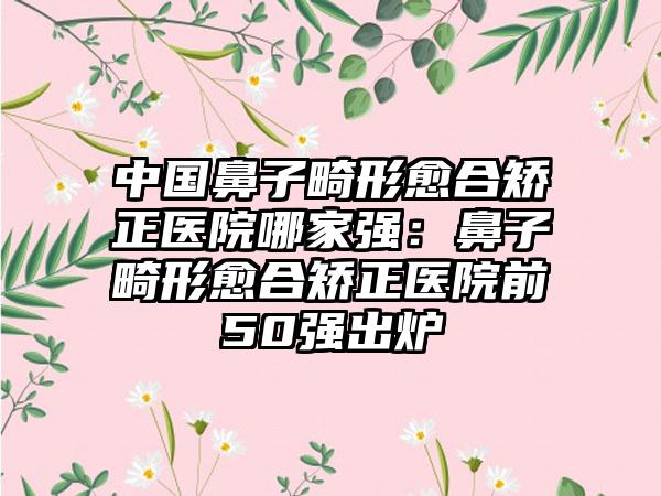 中国鼻子畸形愈合矫正医院哪家强：鼻子畸形愈合矫正医院前50强出炉