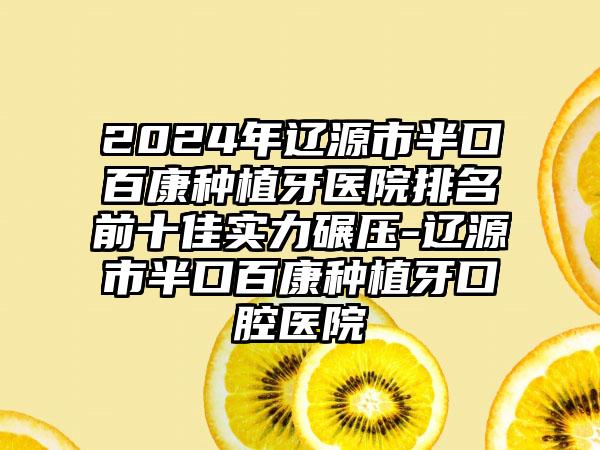 2024年辽源市半口百康种植牙医院排名前十佳实力碾压-辽源市半口百康种植牙口腔医院