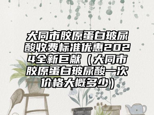 大同市胶原蛋白玻尿酸收费标准优惠2024全新巨献（大同市胶原蛋白玻尿酸一次价格大概多少）