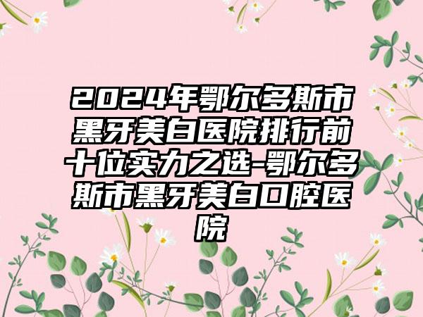 2024年鄂尔多斯市黑牙美白医院排行前十位实力之选-鄂尔多斯市黑牙美白口腔医院