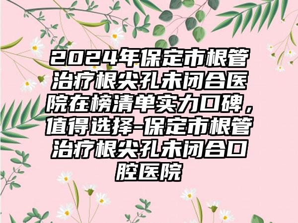 2024年保定市根管治疗根尖孔未闭合医院在榜清单实力口碑，值得选择-保定市根管治疗根尖孔未闭合口腔医院